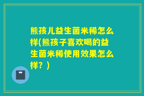 熊孩儿益生菌米稀怎么样(熊孩子喜欢喝的益生菌米稀使用效果怎么样？)