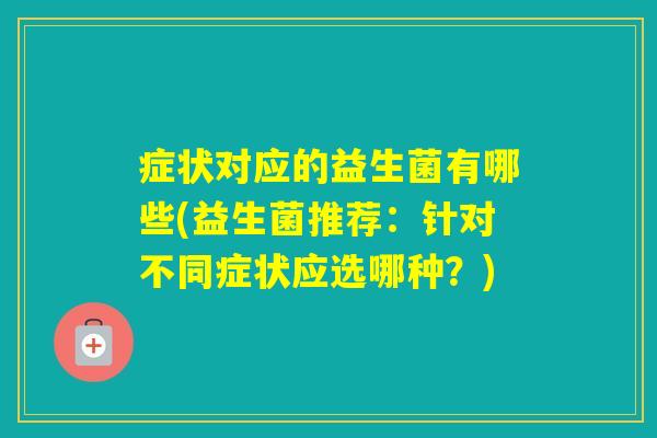 症状对应的益生菌有哪些(益生菌推荐：针对不同症状应选哪种？)