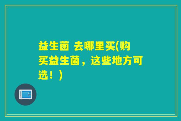 益生菌 去哪里买(购买益生菌，这些地方可选！)