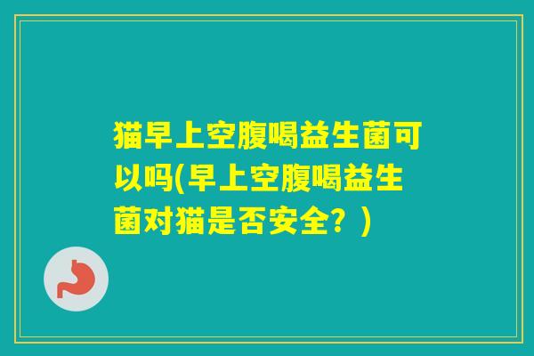 猫早上空腹喝益生菌可以吗(早上空腹喝益生菌对猫是否安全？)