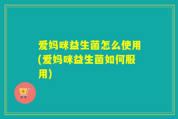 爱妈咪益生菌怎么使用(爱妈咪益生菌如何服用)
