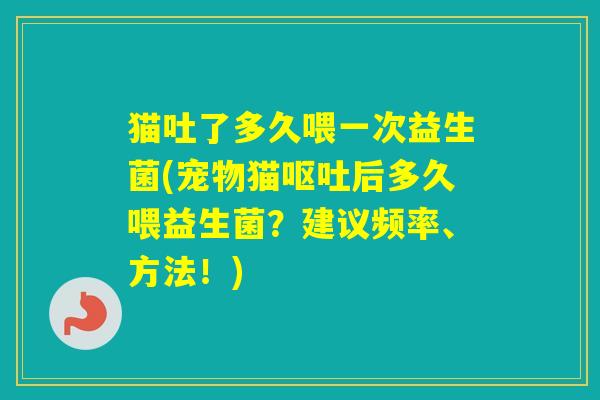 猫吐了多久喂一次益生菌(宠物猫后多久喂益生菌？建议频率、方法！)