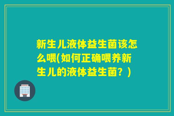 新生儿液体益生菌该怎么喂(如何正确喂养新生儿的液体益生菌？)