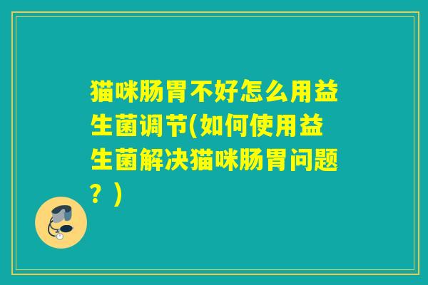 猫咪肠胃不好怎么用益生菌调节(如何使用益生菌解决猫咪肠胃问题？)