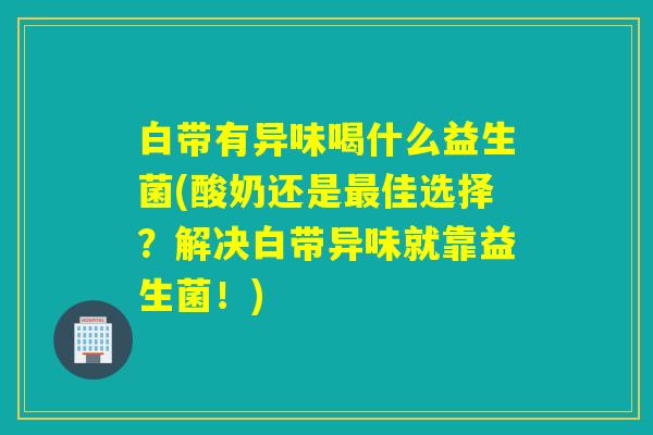 白带有异味喝什么益生菌(酸奶还是佳选择?解决白带异味就靠益生菌!) 白带有异味喝什么益生菌(酸奶还是佳选择?解决白带异味就靠益生菌!)