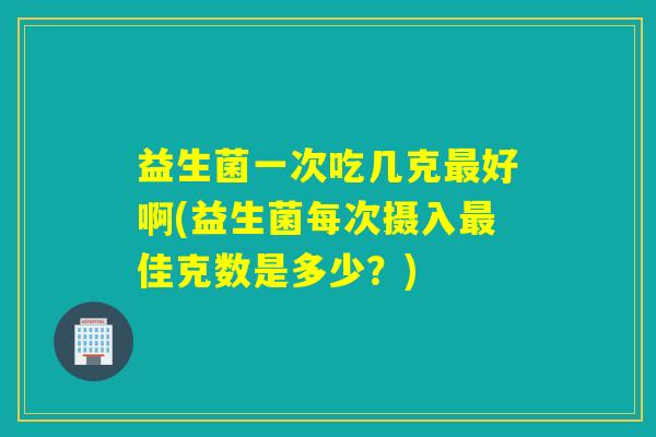 益生菌一次吃几克好啊(益生菌每次摄入佳克数是多少？)