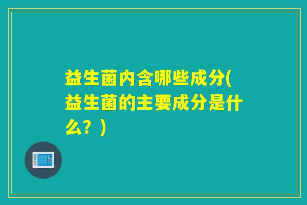 益生菌内含哪些成分(益生菌的主要成分是什么？)