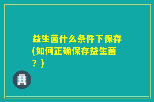 益生菌什么条件下保存(如何正确保存益生菌?) 益生菌什么条件下保存(如何正确保存益生菌?)
