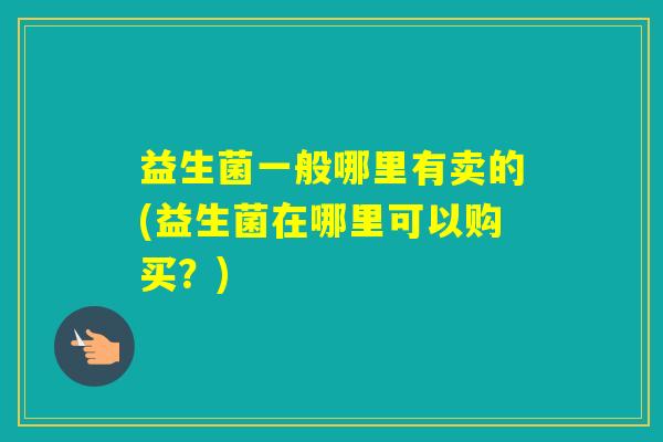 益生菌一般哪里有卖的(益生菌在哪里可以购买?) 益生菌一般哪里有卖的(益生菌在哪里可以购买?)
