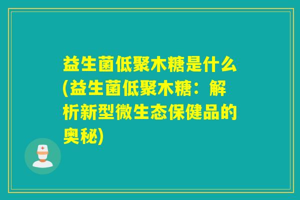 益生菌低聚木糖是什么(益生菌低聚木糖：解析新型微生态保健品的奥秘)