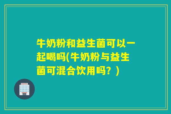 牛奶粉和益生菌可以一起喝吗(牛奶粉与益生菌可混合饮用吗？)