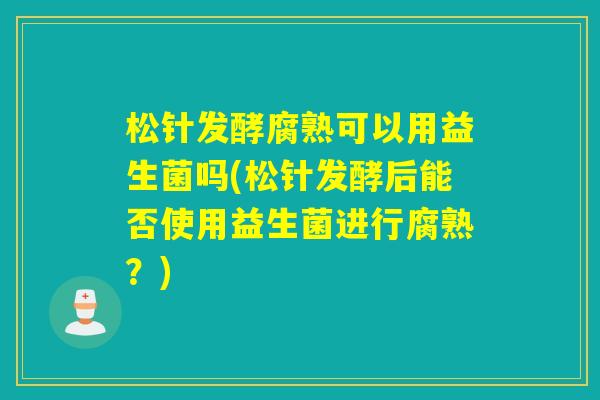 松针发酵腐熟可以用益生菌吗(松针发酵后能否使用益生菌进行腐熟?) 松针发酵腐熟可以用益生菌吗(松针发酵后能否使用益生菌进行腐熟?)