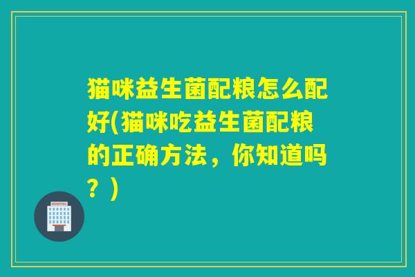 猫咪益生菌配粮怎么配好(猫咪吃益生菌配粮的正确方法,你知道吗?) 猫咪益生菌配粮怎么配好(猫咪吃益生菌配粮的正确方法,你知道吗?)