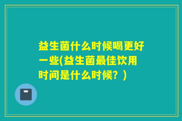 益生菌什么时候喝更好一些(益生菌佳饮用时间是什么时候?) 益生菌什么时候喝更好一些(益生菌佳饮用时间是什么时候?)
