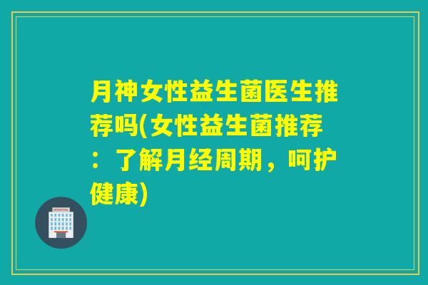 月神女性益生菌医生推荐吗(女性益生菌推荐:了解周期,呵护健康) 月神女性益生菌医生推荐吗(女性益生菌推荐:了解周期,呵护健康)
