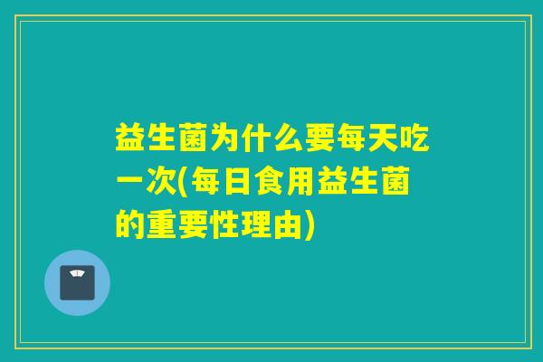益生菌为什么要每天吃一次(每日食用益生菌的重要性理由)