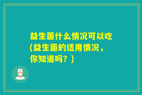 益生菌什么情况可以吃(益生菌的适用情况，你知道吗？)