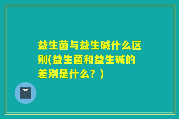 益生菌与益生碱什么区别(益生菌和益生碱的差别是什么?) 益生菌与益生碱什么区别(益生菌和益生碱的差别是什么?)