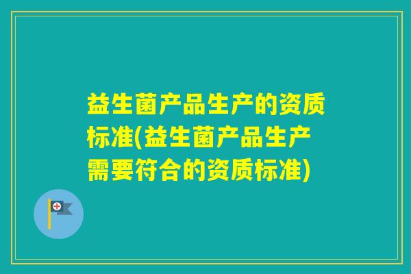 益生菌产品生产的资质标准(益生菌产品生产需要符合的资质标准)