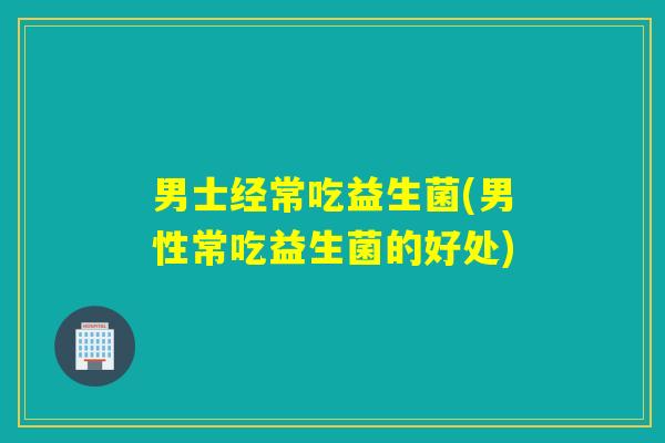 男士经常吃益生菌(男性常吃益生菌的好处)