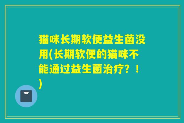 猫咪长期软便益生菌没用(长期软便的猫咪不能通过益生菌？！)