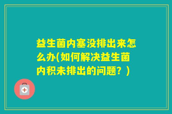 益生菌内塞没排出来怎么办(如何解决益生菌内积未排出的问题?) 益生菌内塞没排出来怎么办(如何解决益生菌内积未排出的问题?)