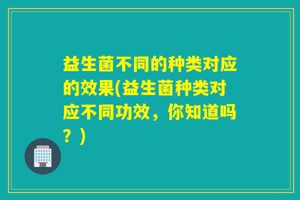 益生菌不同的种类对应的效果(益生菌种类对应不同功效，你知道吗？)