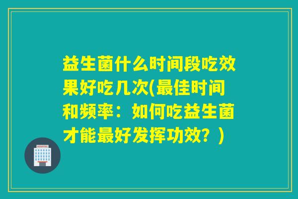 益生菌什么时间段吃效果好吃几次(佳时间和频率：如何吃益生菌才能好发挥功效？)