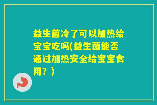 益生菌冷了可以加热给宝宝吃吗(益生菌能否通过加热安全给宝宝食用？)