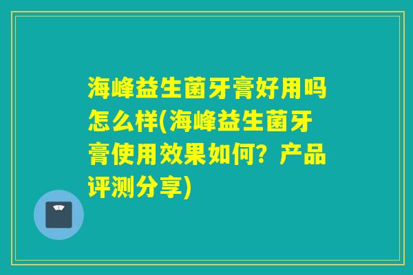 海峰益生菌牙膏好用吗怎么样(海峰益生菌牙膏使用效果如何?产品评测分享) 海峰益生菌牙膏好用吗怎么样(海峰益生菌牙膏使用效果如何?产品评测分享)