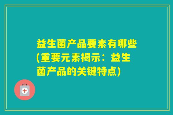 益生菌产品要素有哪些(重要元素揭示：益生菌产品的关键特点)
