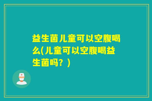 益生菌儿童可以空腹喝么(儿童可以空腹喝益生菌吗?) 益生菌儿童可以空腹喝么(儿童可以空腹喝益生菌吗?)