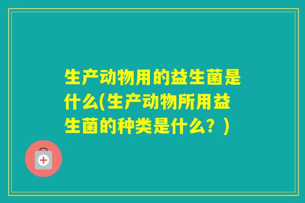 生产动物用的益生菌是什么(生产动物所用益生菌的种类是什么？)