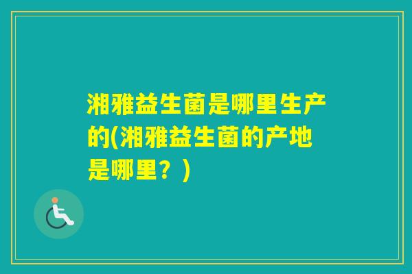 湘雅益生菌是哪里生产的(湘雅益生菌的产地是哪里?) 湘雅益生菌是哪里生产的(湘雅益生菌的产地是哪里?)