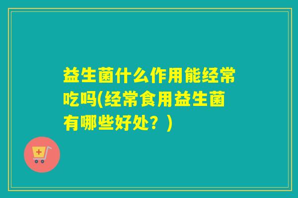 益生菌什么作用能经常吃吗(经常食用益生菌有哪些好处？)