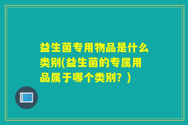 益生菌专用物品是什么类别(益生菌的专属用品属于哪个类别?) 益生菌专用物品是什么类别(益生菌的专属用品属于哪个类别?)