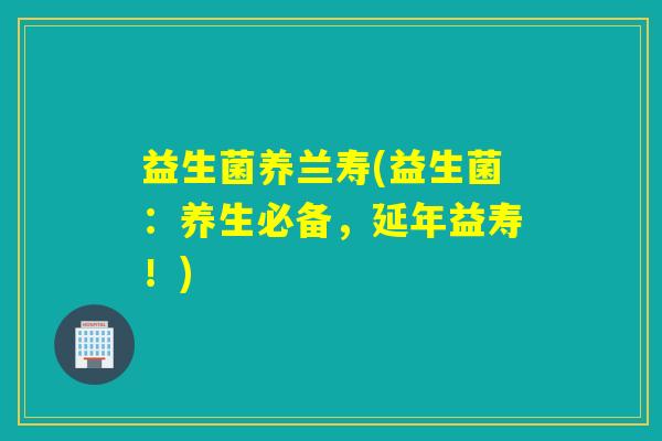 益生菌养兰寿(益生菌:养生必备,延年益寿!) 益生菌养兰寿(益生菌:养生必备,延年益寿!)
