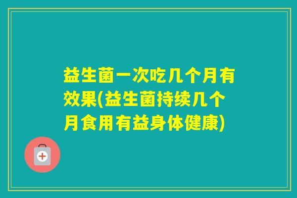 益生菌一次吃几个月有效果(益生菌持续几个月食用有益身体健康)