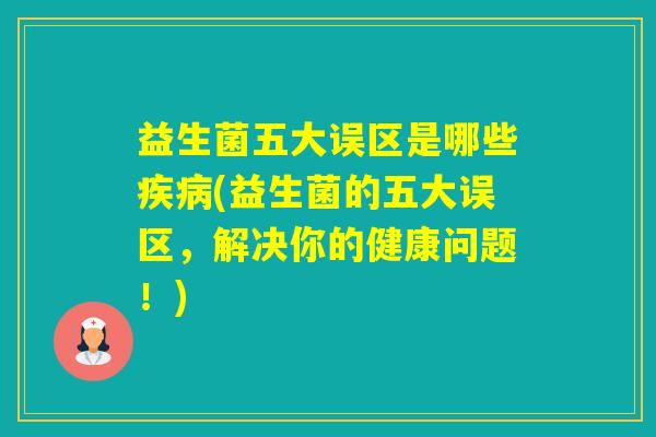 益生菌五大误区是哪些(益生菌的五大误区,解决你的健康问题!) 益生菌五大误区是哪些(益生菌的五大误区,解决你的健康问题!)