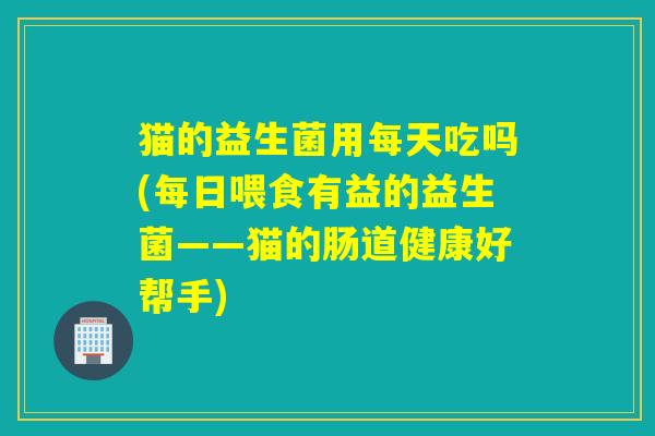 猫的益生菌用每天吃吗(每日喂食有益的益生菌——猫的肠道健康好帮手)