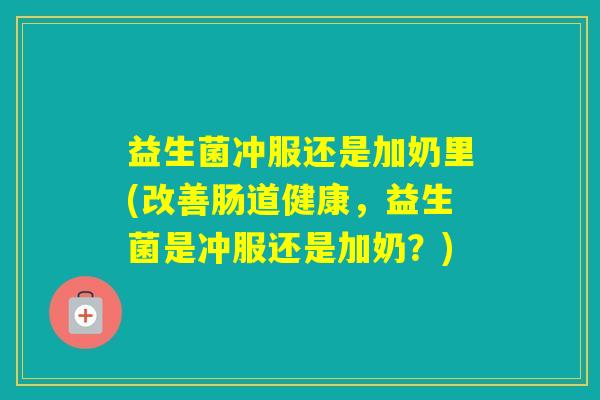 益生菌冲服还是加奶里(改善肠道健康,益生菌是冲服还是加奶?) 益生菌冲服还是加奶里(改善肠道健康,益生菌是冲服还是加奶?)