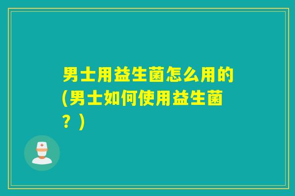 男士用益生菌怎么用的(男士如何使用益生菌?) 男士用益生菌怎么用的(男士如何使用益生菌?)