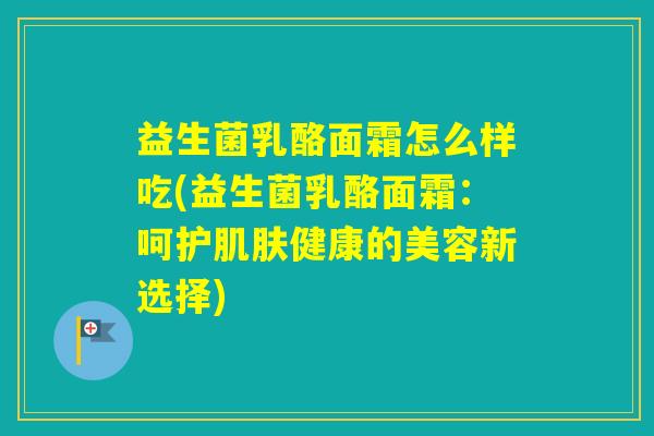 益生菌乳酪面霜怎么样吃(益生菌乳酪面霜:呵护健康的美容新选择) 益生菌乳酪面霜怎么样吃(益生菌乳酪面霜:呵护健康的美容新选择)