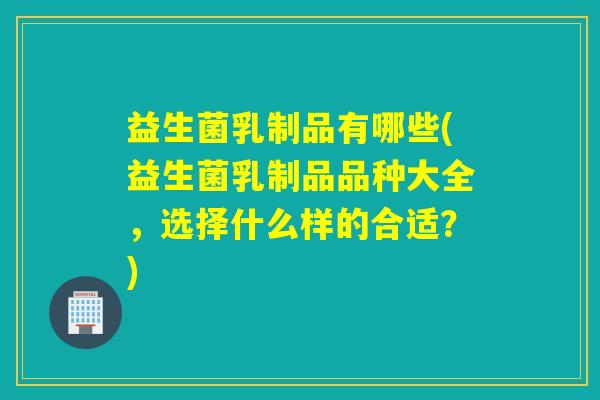益生菌乳制品有哪些(益生菌乳制品品种大全，选择什么样的合适？)