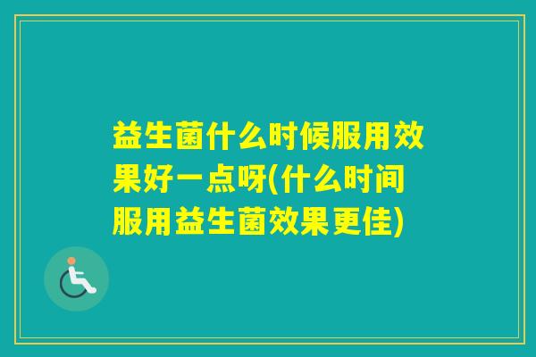 益生菌什么时候服用效果好一点呀(什么时间服用益生菌效果更佳)
