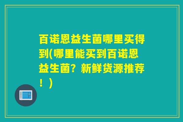 百诺恩益生菌哪里买得到(哪里能买到百诺恩益生菌？新鲜货源推荐！)