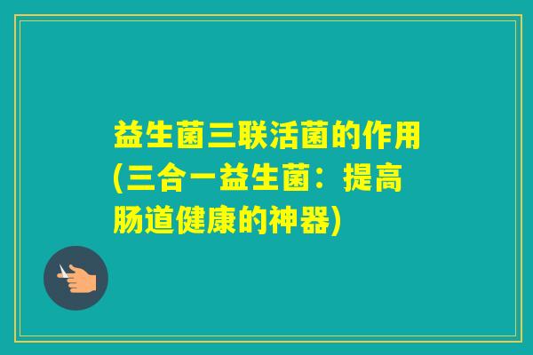 益生菌三联活菌的作用(三合一益生菌：提高肠道健康的神器)