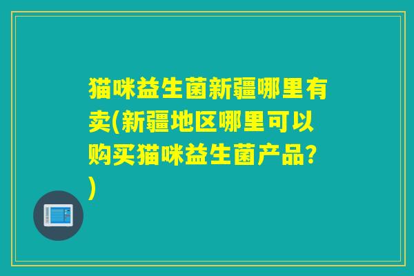 猫咪益生菌新疆哪里有卖(新疆地区哪里可以购买猫咪益生菌产品？)