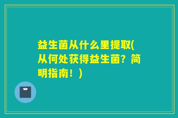 益生菌从什么里提取(从何处获得益生菌?简明指南!) 益生菌从什么里提取(从何处获得益生菌?简明指南!)