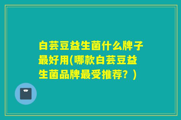 白芸豆益生菌什么牌子好用(哪款白芸豆益生菌品牌受推荐?) 白芸豆益生菌什么牌子好用(哪款白芸豆益生菌品牌受推荐?)